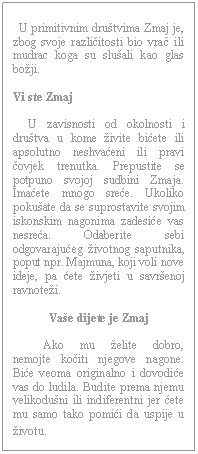 Text Box:        U primitivnim društvima Zmaj je, zbog svoje različitosti bio vrač ili mudrac koga su slušali kao glas božji.    Vi ste Zmaj         U zavisnosti od okolnosti i društva u kome živite bićete ili apsolutno neshvaćeni ili pravi čovjek trenutka. Prepustite se potpuno svojoj sudbini Zmaja. Imaćete mnogo sreće. Ukoliko pokušate da se suprostavite svojim iskonskim nagonima zadesiće vas nesreća. Odaberite sebi odgovarajućeg životnog saputnika, poput npr. Majmuna, koji voli nove ideje, pa ćete živjeti u savršenoj ravnoteži.    Vaše dijete je Zmaj              Ako mu želite dobro, nemojte kočiti njegove nagone. Biće veoma originalno i dovodiće vas do ludila. Budite prema njemu velikodušni ili indiferentni jer ćete mu samo tako pomići da uspije u životu.  